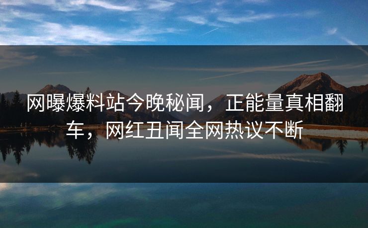 网曝爆料站今晚秘闻，正能量真相翻车，网红丑闻全网热议不断