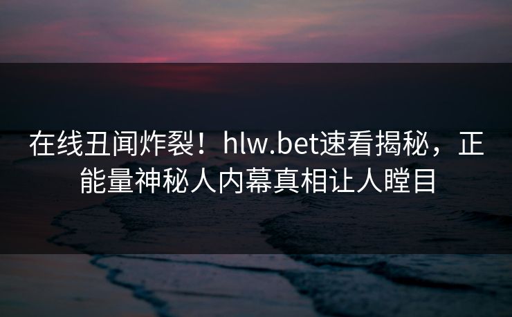 在线丑闻炸裂！hlw.bet速看揭秘，正能量神秘人内幕真相让人瞠目