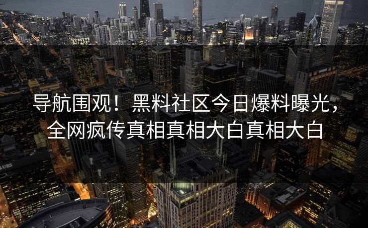 导航围观！黑料社区今日爆料曝光，全网疯传真相真相大白真相大白