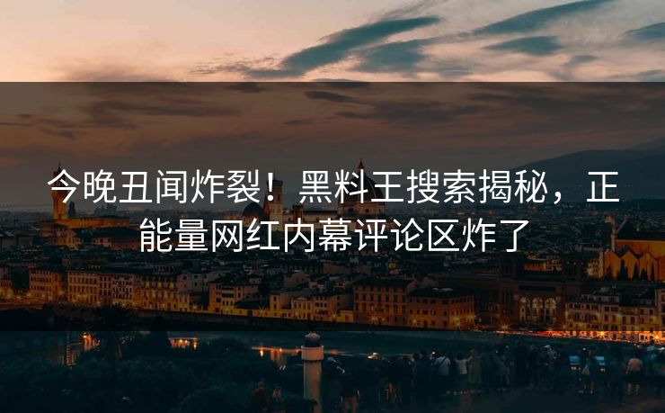 今晚丑闻炸裂！黑料王搜索揭秘，正能量网红内幕评论区炸了