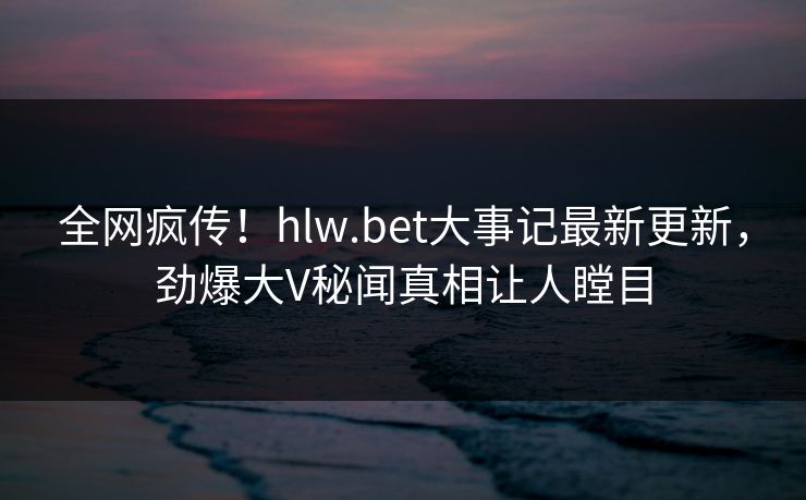 全网疯传！hlw.bet大事记最新更新，劲爆大V秘闻真相让人瞠目