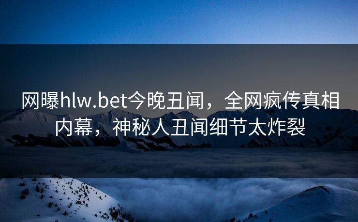 网曝hlw.bet今晚丑闻，全网疯传真相内幕，神秘人丑闻细节太炸裂