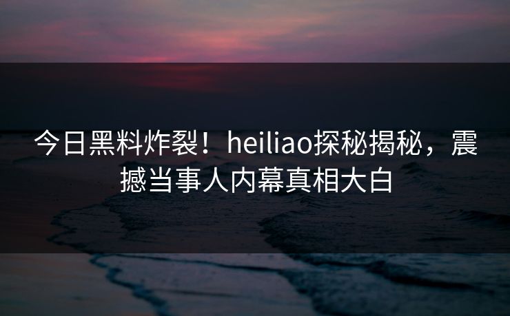 今日黑料炸裂！heiliao探秘揭秘，震撼当事人内幕真相大白