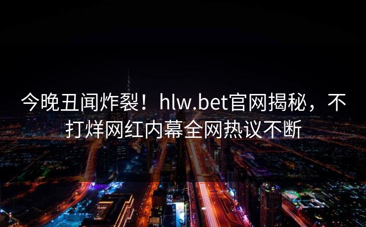 今晚丑闻炸裂！hlw.bet官网揭秘，不打烊网红内幕全网热议不断