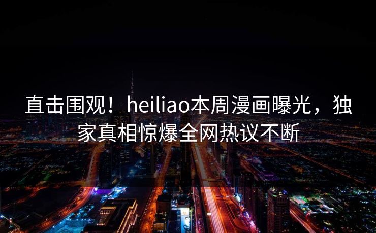 直击围观！heiliao本周漫画曝光，独家真相惊爆全网热议不断