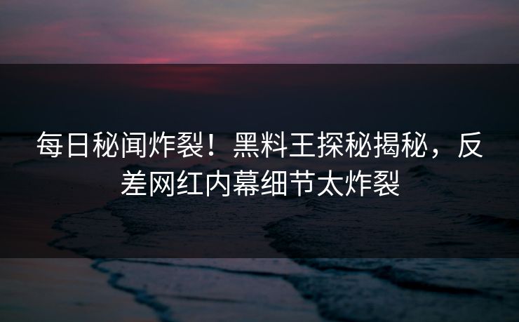 每日秘闻炸裂！黑料王探秘揭秘，反差网红内幕细节太炸裂