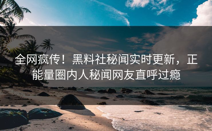 全网疯传！黑料社秘闻实时更新，正能量圈内人秘闻网友直呼过瘾