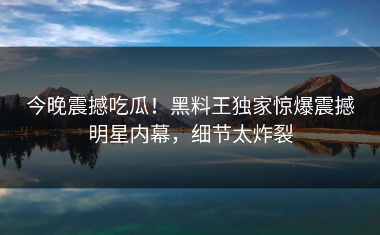 今晚震撼吃瓜！黑料王独家惊爆震撼明星内幕，细节太炸裂
