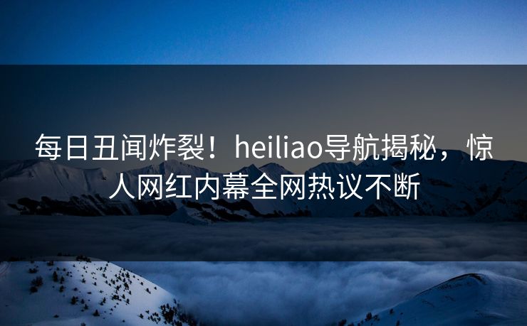 每日丑闻炸裂！heiliao导航揭秘，惊人网红内幕全网热议不断