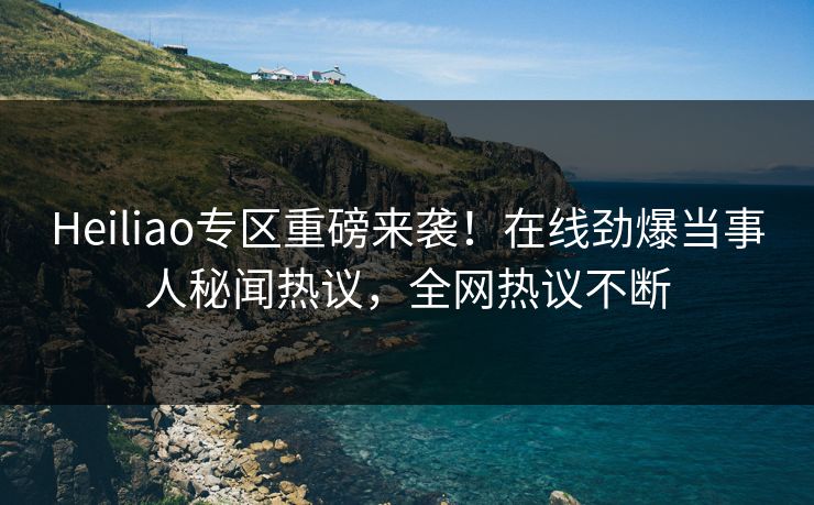 Heiliao专区重磅来袭！在线劲爆当事人秘闻热议，全网热议不断