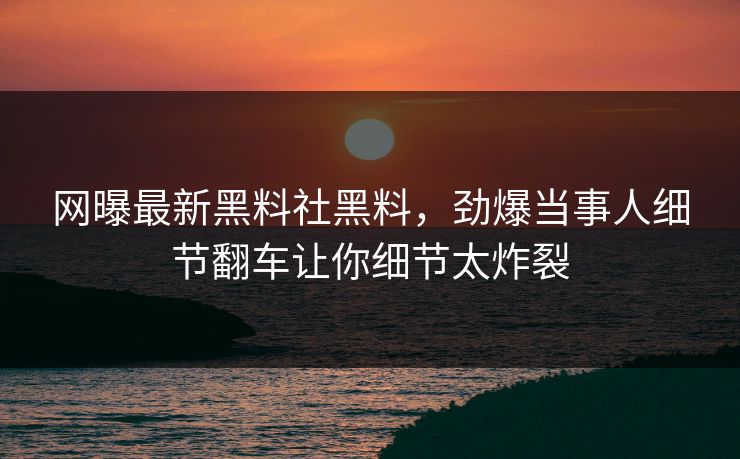 网曝最新黑料社黑料，劲爆当事人细节翻车让你细节太炸裂
