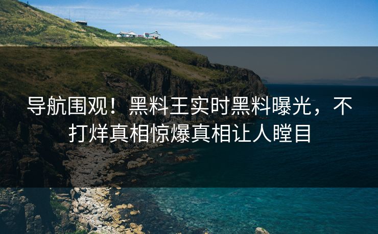 导航围观！黑料王实时黑料曝光，不打烊真相惊爆真相让人瞠目