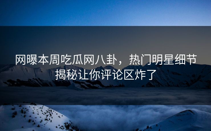网曝本周吃瓜网八卦，热门明星细节揭秘让你评论区炸了