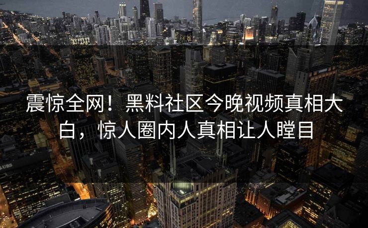 震惊全网！黑料社区今晚视频真相大白，惊人圈内人真相让人瞠目