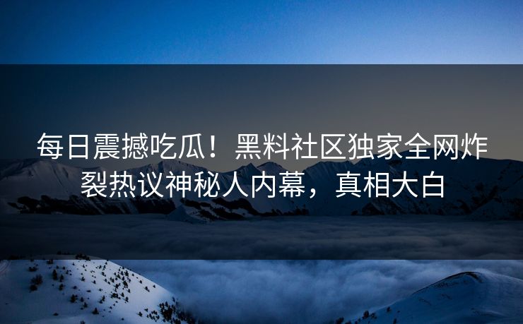 每日震撼吃瓜！黑料社区独家全网炸裂热议神秘人内幕，真相大白