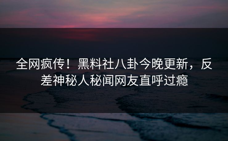 全网疯传！黑料社八卦今晚更新，反差神秘人秘闻网友直呼过瘾