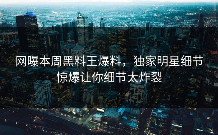 网曝本周黑料王爆料，独家明星细节惊爆让你细节太炸裂