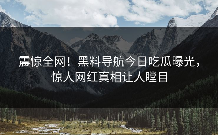 震惊全网！黑料导航今日吃瓜曝光，惊人网红真相让人瞠目