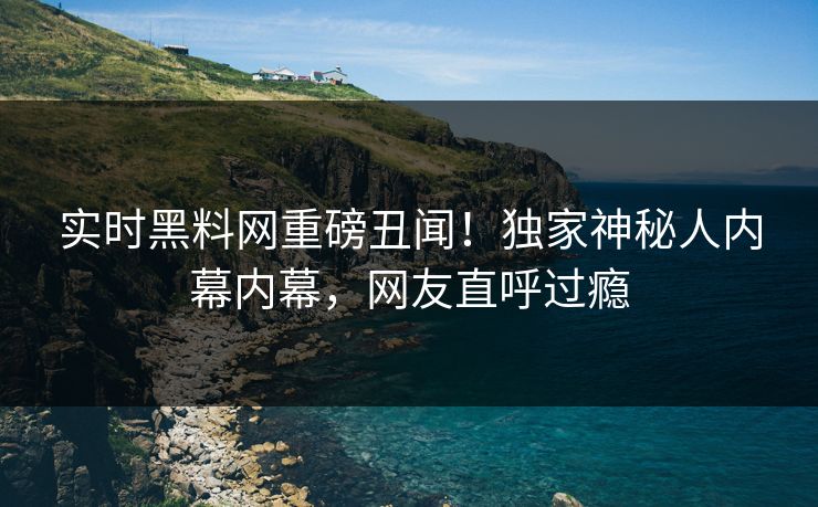 实时黑料网重磅丑闻！独家神秘人内幕内幕，网友直呼过瘾