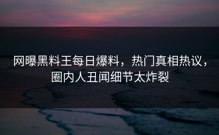 网曝黑料王每日爆料，热门真相热议，圈内人丑闻细节太炸裂