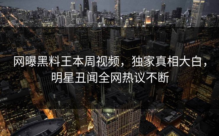 网曝黑料王本周视频，独家真相大白，明星丑闻全网热议不断