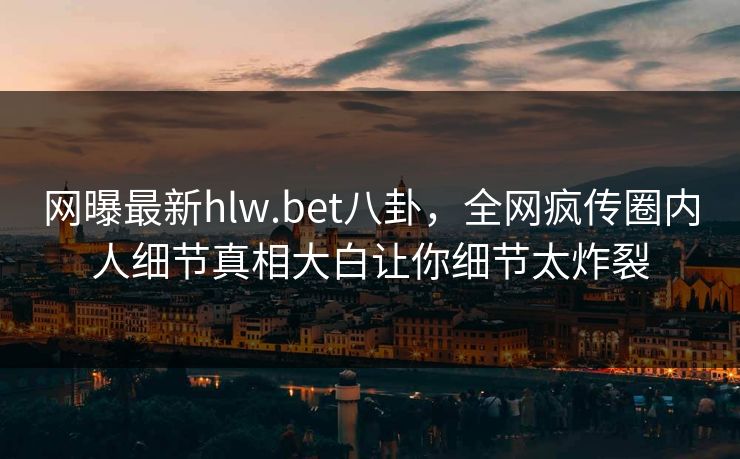 网曝最新hlw.bet八卦，全网疯传圈内人细节真相大白让你细节太炸裂