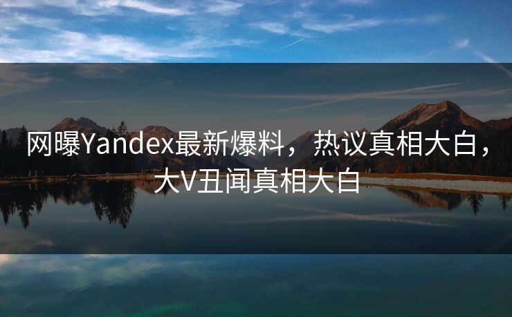 网曝Yandex最新爆料，热议真相大白，大V丑闻真相大白