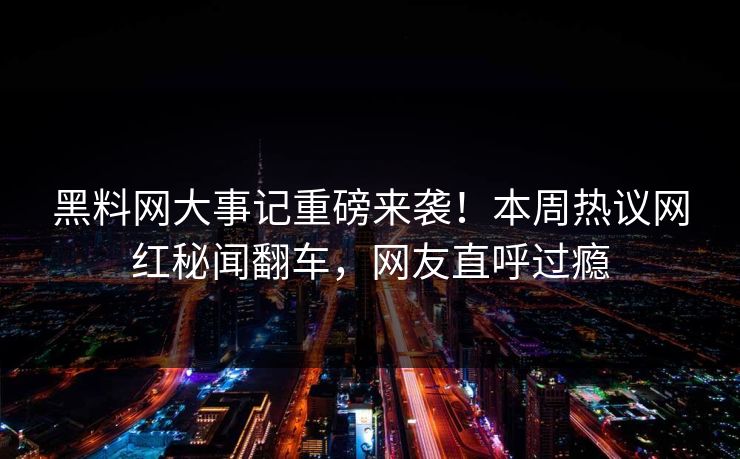 黑料网大事记重磅来袭！本周热议网红秘闻翻车，网友直呼过瘾