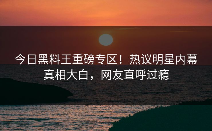 今日黑料王重磅专区！热议明星内幕真相大白，网友直呼过瘾