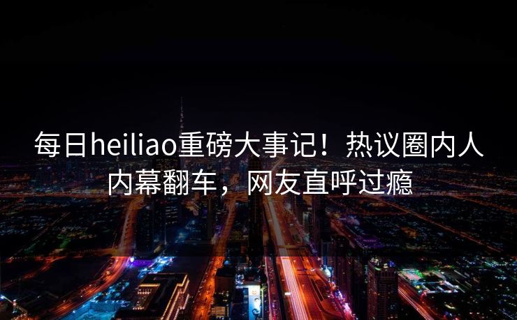 每日heiliao重磅大事记！热议圈内人内幕翻车，网友直呼过瘾