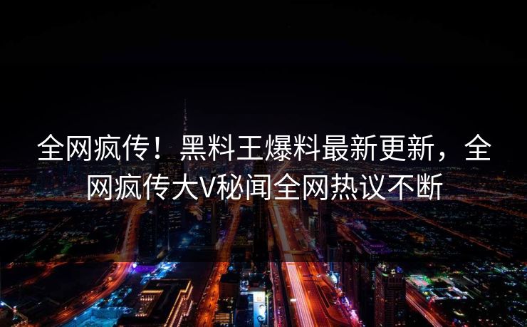 全网疯传！黑料王爆料最新更新，全网疯传大V秘闻全网热议不断