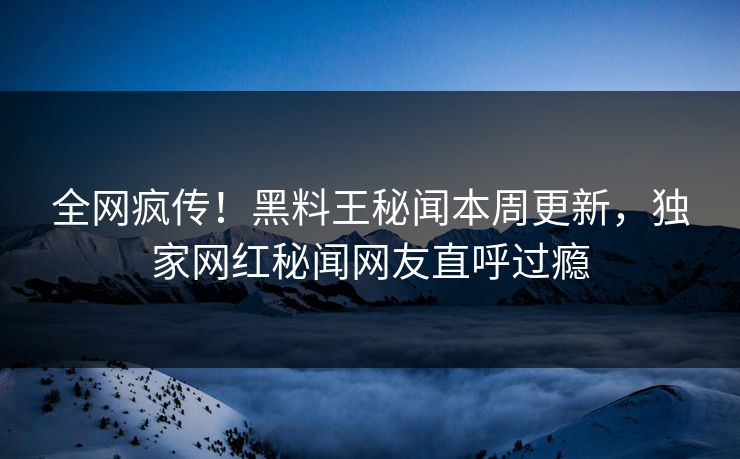 全网疯传！黑料王秘闻本周更新，独家网红秘闻网友直呼过瘾