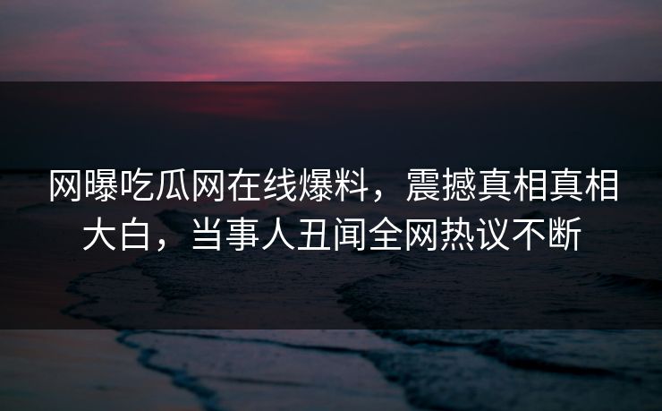 网曝吃瓜网在线爆料，震撼真相真相大白，当事人丑闻全网热议不断