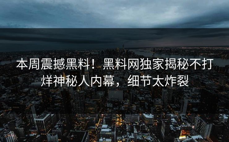 本周震撼黑料！黑料网独家揭秘不打烊神秘人内幕，细节太炸裂