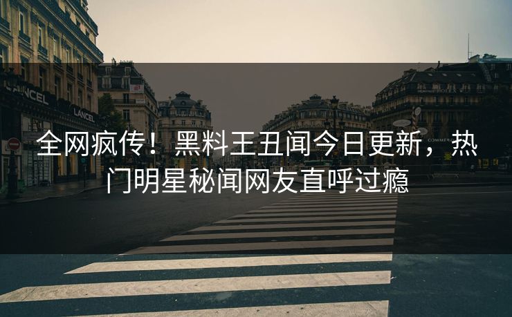 全网疯传！黑料王丑闻今日更新，热门明星秘闻网友直呼过瘾