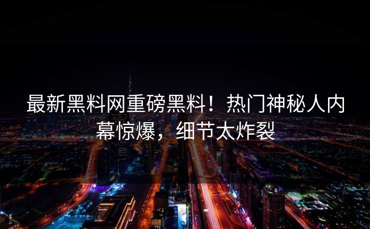 最新黑料网重磅黑料！热门神秘人内幕惊爆，细节太炸裂