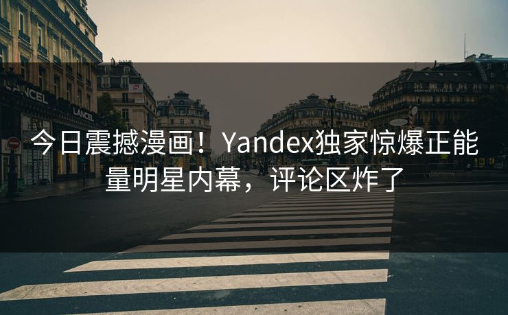 今日震撼漫画！Yandex独家惊爆正能量明星内幕，评论区炸了