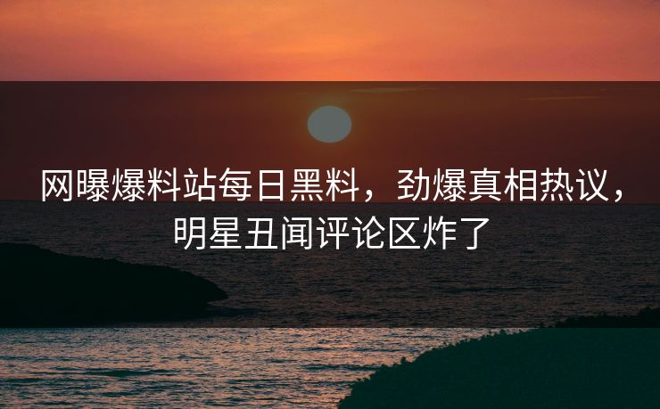 网曝爆料站每日黑料，劲爆真相热议，明星丑闻评论区炸了
