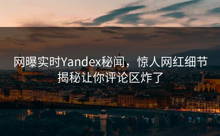 网曝实时Yandex秘闻，惊人网红细节揭秘让你评论区炸了