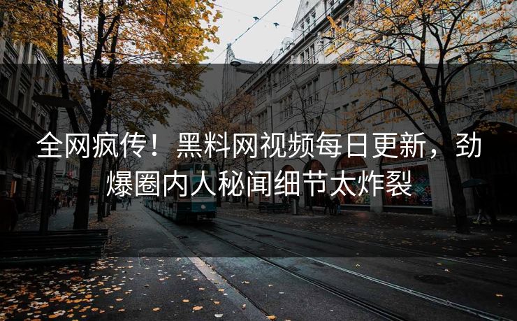 全网疯传！黑料网视频每日更新，劲爆圈内人秘闻细节太炸裂