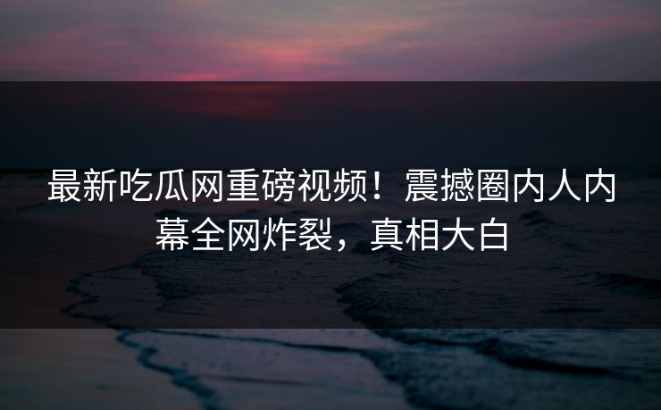 最新吃瓜网重磅视频！震撼圈内人内幕全网炸裂，真相大白