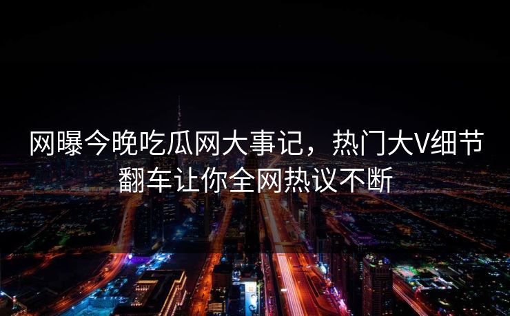 网曝今晚吃瓜网大事记，热门大V细节翻车让你全网热议不断