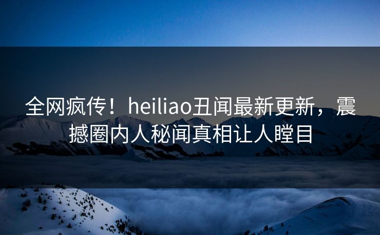 全网疯传！heiliao丑闻最新更新，震撼圈内人秘闻真相让人瞠目