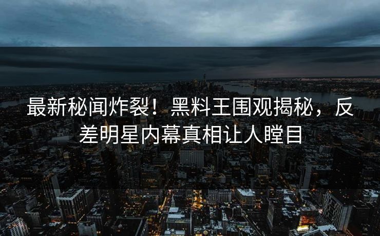 最新秘闻炸裂！黑料王围观揭秘，反差明星内幕真相让人瞠目