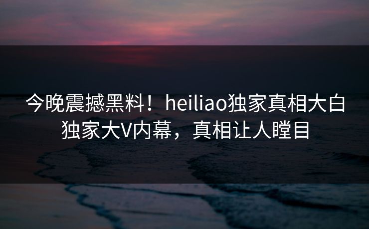 今晚震撼黑料！heiliao独家真相大白独家大V内幕，真相让人瞠目