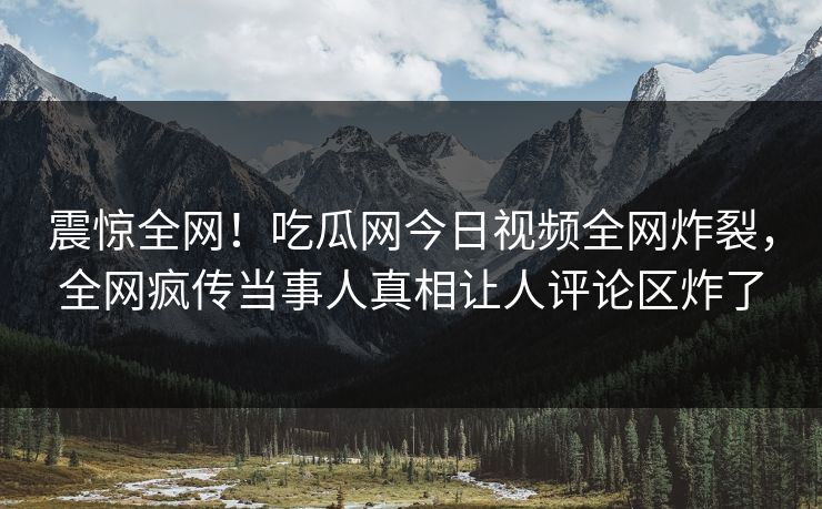 震惊全网！吃瓜网今日视频全网炸裂，全网疯传当事人真相让人评论区炸了