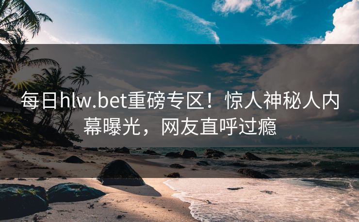 每日hlw.bet重磅专区！惊人神秘人内幕曝光，网友直呼过瘾