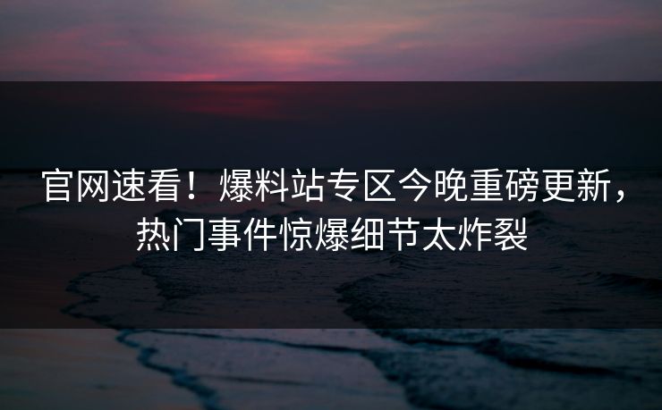 官网速看！爆料站专区今晚重磅更新，热门事件惊爆细节太炸裂