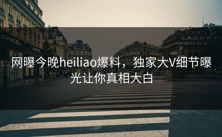 网曝今晚heiliao爆料，独家大V细节曝光让你真相大白