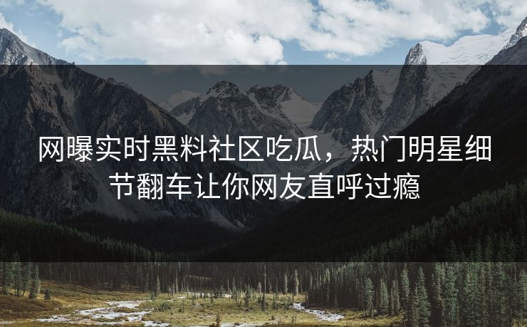网曝实时黑料社区吃瓜，热门明星细节翻车让你网友直呼过瘾